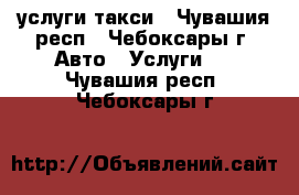 услуги такси - Чувашия респ., Чебоксары г. Авто » Услуги   . Чувашия респ.,Чебоксары г.